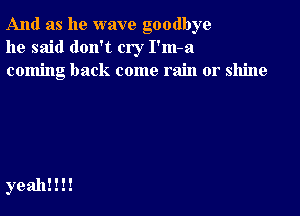 And as he wave goodbye
he said don't cry I'm-a
coming back come rain or shine