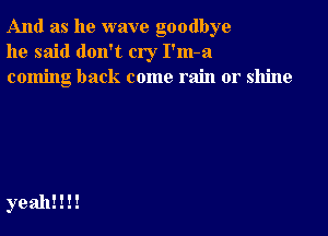 And as he wave goodbye
he said don't cry I'm-a
coming back come rain or shine