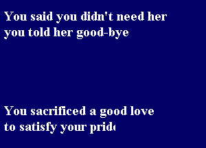 You said you didn't need her
you told her good-bye

You sacrificed a good love
to satisfy your pridt