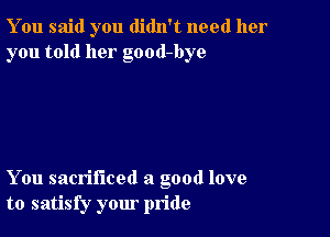 You said you didn't need her
you told her good-bye

You sacrificed a good love
to satisfy your pride