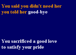 You said you didn't need her
you told her good-bye

You sacrificed a good love
to satisfy your pride