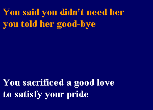 You said you didn't need her
you told her good-bye

You sacrificed a good love
to satisfy your pride