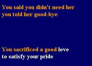 You said you didn't need her
you told her good-bye

You sacrificed a good love
to satisfy your pride