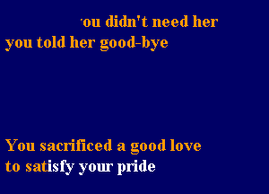 'ou didn't need her
you told her good-bye

You sacrificed a good love
to satisfy your pride