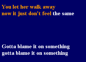 You let her walk away
now it just don't feel the same

Gotta blame it on something
gotta blame it on something