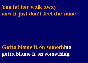 You let her walk away
now it just don't feel the same

Gotta blame it on something
gotta blame it on something