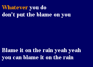 Whatever you do
don't put the blame on you

Blame it on the rain yeah yeah
you can blame it on the rain