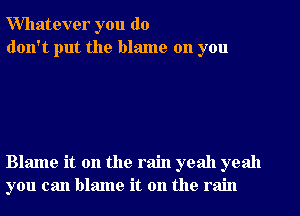 Whatever you do
don't put the blame on you

Blame it on the rain yeah yeah
you can blame it on the rain