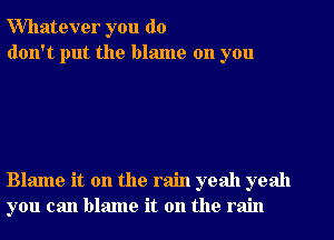 Whatever you do
don't put the blame on you

Blame it on the rain yeah yeah
you can blame it on the rain