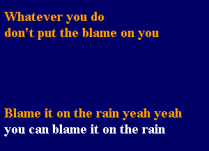 Whatever you do
don't put the blame on you

Blame it on the rain yeah yeah
you can blame it on the rain