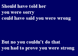 Should have told her

you were sorry
could have said you were wrong

But no you couldn't do that
you had to prove you were strong