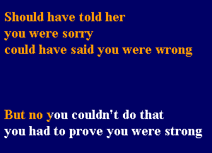 Should have told her

you were sorry
could have said you were wrong

But no you couldn't do that
you had to prove you were strong