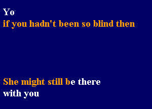 Y 0
if you hadn't been so blind then

She might still be there
with you