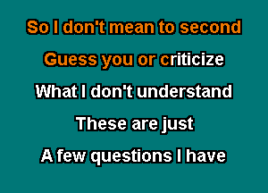 So I don't mean to second
Guess you or criticize
What I don't understand

These are just

A few questions I have