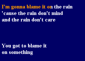 I'm gonna blame it on the rain
'cause the rain don't mind
and the rain don't care

You got to blame it
on something