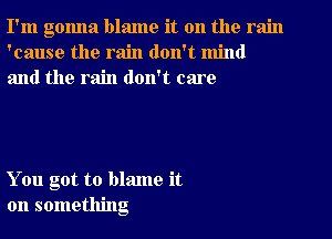 I'm gonna blame it on the rain
'cause the rain don't mind
and the rain don't care

You got to blame it
on something