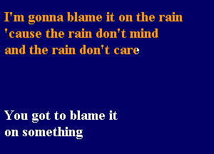 I'm gonna blame it on the rain
'cause the rain don't mind
and the rain don't care

You got to blame it
on something