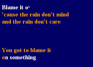 Blame it 0'
'cause the rain don't mind
and the rain doxft care

You got to blame it
on something