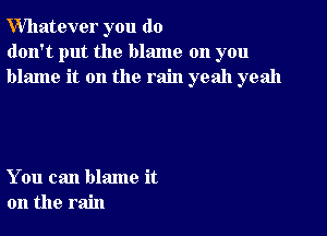 Whatever you do
don't put the blame on you
blame it on the rain yeah yeah

You can blame it
on the rain