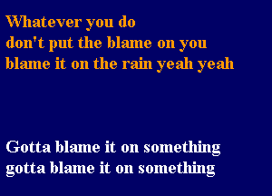 Willatever you do
don't put the blame on you
blame it on the rain yeah yeah

Gotta blame it on something
gotta blame it on something