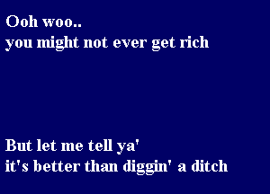 Ooh woo..
you might not ever get rich

But let me tell ya'
it's better than diggin' a ditch