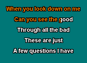 When you look down on me

Can you see the good
Through all the bad
These are just

A few questions I have