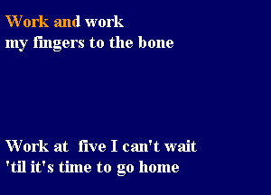 W'ork and work
my fingers to the bone

Work at five I can't wait
'til it's time to go home