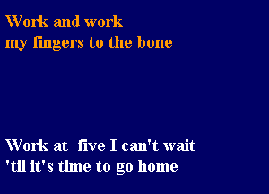 W'ork and work
my fingers to the bone

Work at five I can't wait
'til it's time to go home