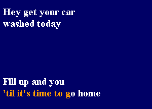 Hey get your car
washed today

Fill up and you
'til it's time to go home