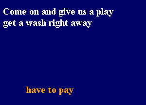 Come on and give us a play
get a wash right away

have to pay