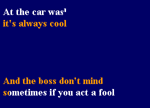 At the car was'
it's always cool

And the boss don't mind
sometimes if you act a fool