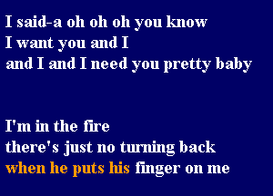 I said-a oh oh oh you know
I want you and I
and I and I need you pretty baby

I'm in the fire
there's just no turning back
when he puts his finger on me