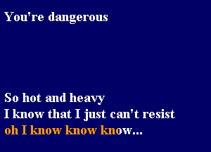 Y ou're dangerous

So hot and heavy
I know that I just can't resist
oh I know know know...