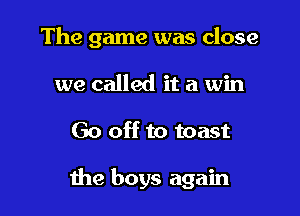The game was close
we called it a win

Go off to toast

the boys again
