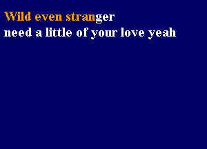 W'ild even stranger
need a little of your love yeah