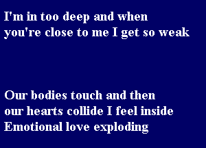 I'm in too deep and when
you're close to me I get so weak

Our bodies touch and then
our hearts collide I feel inside
Emotional love exploding