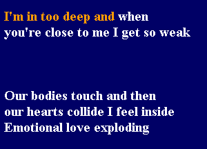 I'm in too deep and when
you're close to me I get so weak

Our bodies touch and then
our hearts collide I feel inside
Emotional love exploding