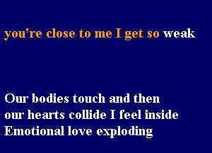 you're close to me I get so weak

Our bodies touch and then
our hearts collide I feel inside
Emotional love exploding