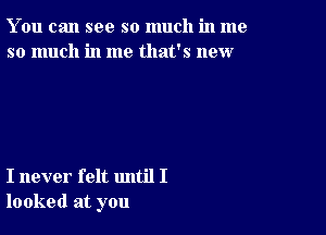 You can see so much in me
so much in me that's new

I never felt until I
looked at you