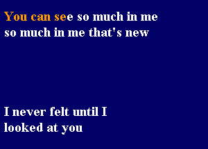 You can see so much in me
so much in me that's new

I never felt until I
looked at you