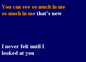 You can see so much in me
so much in me that's new

I never felt until I
looked at you