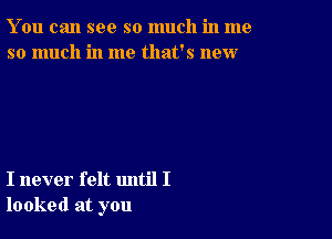 You can see so much in me
so much in me that's new

I never felt until I
looked at you