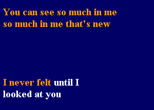 You can see so much in me
so much in me that's new

I never felt until I
looked at you