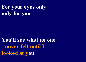 For your eyes only
only for you

Y ou'll see what no one
never felt until I
looked at you