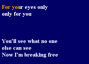 For your eyes only
only for you

Y ou'll see what no one
else can see
Now I'm breaking free