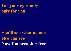 For your eyes only
only for you

Y ou'll see what no one
else can see
Now I'm breaking free