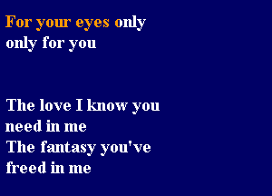 For your eyes only
only for you

The love I know you
need in me

The fantasy you've
freed in me