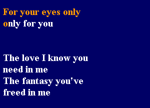 For your eyes only
only for you

The love I know you
need in me

The fantasy you've
freed in me