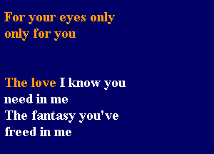 For your eyes only
only for you

The love I know you
need in me

The fantasy you've
freed in me