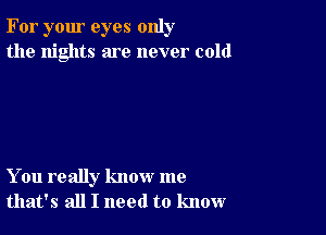 For your eyes only
the nights are never cold

You really know me
that's all I need to know